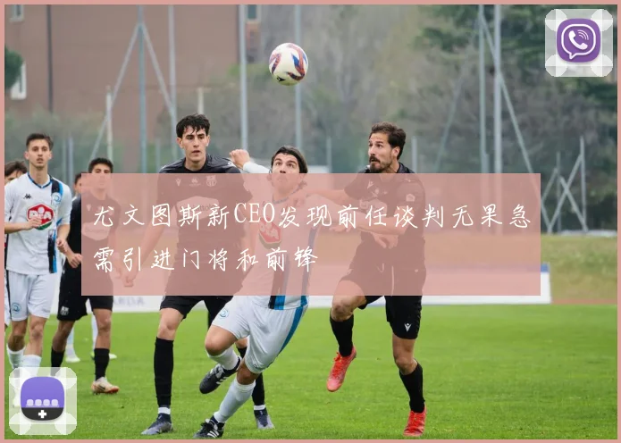 尤文图斯新CEO发现前任谈判无果急需引进门将和前锋