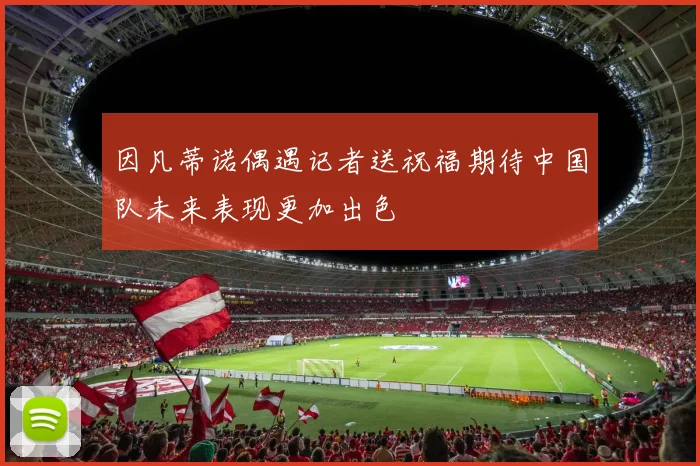 因凡蒂诺偶遇记者送祝福期待中国队未来表现更加出色