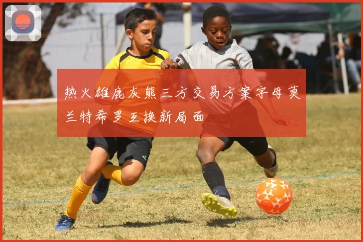 热火雄鹿灰熊三方交易方案字母莫兰特希罗互换新局面
