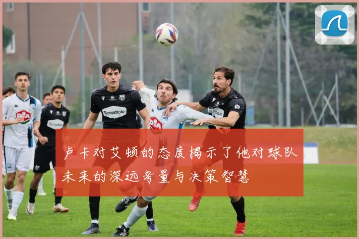 卢卡对艾顿的态度揭示了他对球队未来的深远考量与决策智慧