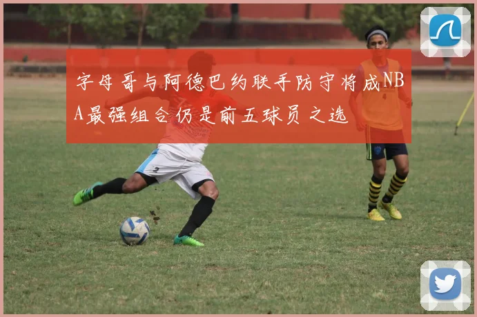 字母哥与阿德巴约联手防守将成NBA最强组合仍是前五球员之选