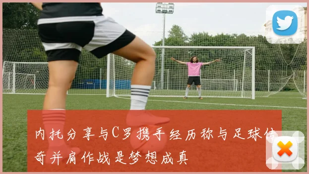 内托分享与C罗携手经历称与足球传奇并肩作战是梦想成真
