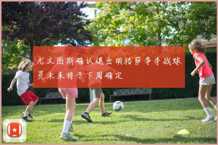 尤文图斯确认退出明格萨争夺战球员未来将于下周确定