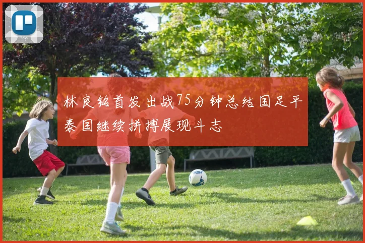 林良铭首发出战75分钟总结国足平泰国继续拼搏展现斗志