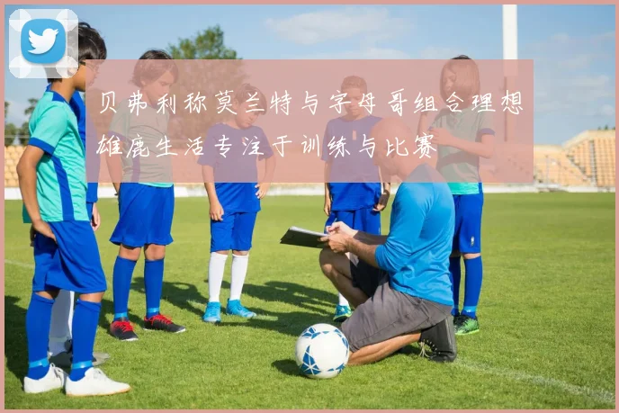 贝弗利称莫兰特与字母哥组合理想雄鹿生活专注于训练与比赛
