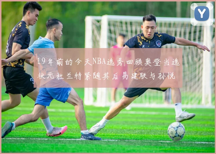 19年前的今天NBA选秀回顾奥登当选状元杜兰特紧随其后易建联与孙悦同场竞技