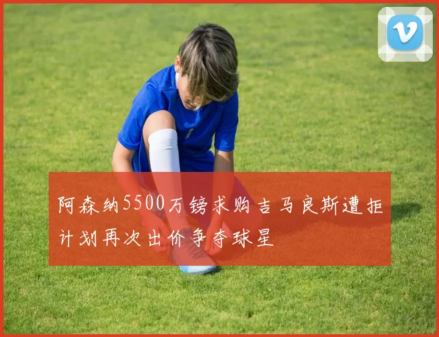 阿森纳5500万镑求购吉马良斯遭拒计划再次出价争夺球星