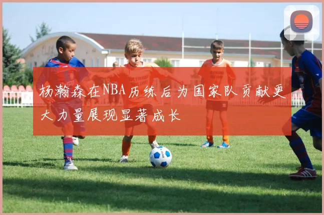 杨瀚森在NBA历练后为国家队贡献更大力量展现显著成长
