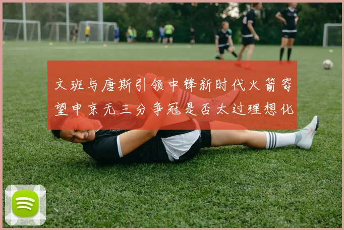 文班与唐斯引领中锋新时代火箭寄望申京无三分争冠是否太过理想化
